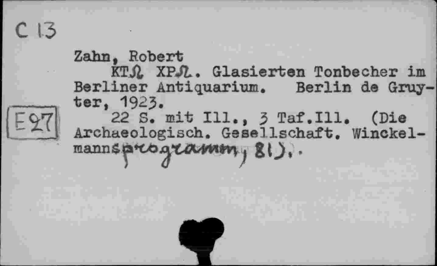 ﻿Zahn, Robert
КТЛ ХРЛ. Glasierten Tonbecher im Berliner Antiquarium. Berlin de Gruyter, 1923.
22 S. mit Ill., 3 Taf.111. (Die Archaeologisch. Gesellschaft, Winckel-mannSp*Cö^*t^b₽Wtv^j &O» •